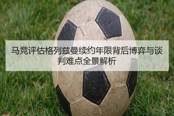 马竞评估格列兹曼续约年限背后博弈与谈判难点全景解析