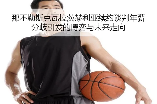 那不勒斯克瓦拉茨赫利亚续约谈判年薪分歧引发的博弈与未来走向